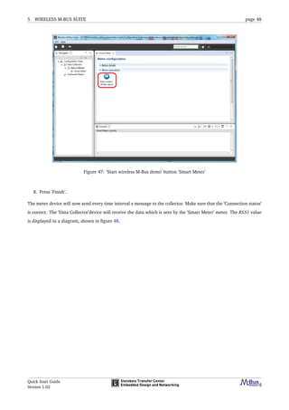 5 WIRELESS M-BUS SUITE page 48
Figure 47: ’Start wireless M-Bus demo’ button ’Smart Meter’
8. Press ’Finish’.
The meter device will now send every time interval a message to the collector. Make sure that the ’Connection status’
is correct. The ’Data Collector’device will receive the data which is sent by the ’Smart Meter’ meter. The RSSI value
is displayed in a diagram, shown in ﬁgure 48.
Quick Start Guide
Version 1.02
 