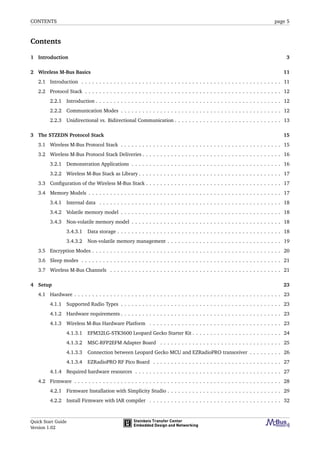 CONTENTS page 5
Contents
1 Introduction 3
2 Wireless M-Bus Basics 11
2.1 Introduction . . . . . . . . . . . . . . . . . . . . . . . . . . . . . . . . . . . . . . . . . . . . . . . . . . . . . . . . 11
2.2 Protocol Stack . . . . . . . . . . . . . . . . . . . . . . . . . . . . . . . . . . . . . . . . . . . . . . . . . . . . . . . 12
2.2.1 Introduction . . . . . . . . . . . . . . . . . . . . . . . . . . . . . . . . . . . . . . . . . . . . . . . . . . . . 12
2.2.2 Communication Modes . . . . . . . . . . . . . . . . . . . . . . . . . . . . . . . . . . . . . . . . . . . . . 12
2.2.3 Unidirectional vs. Bidirectional Communication . . . . . . . . . . . . . . . . . . . . . . . . . . . . . . 13
3 The STZEDN Protocol Stack 15
3.1 Wireless M-Bus Protocol Stack . . . . . . . . . . . . . . . . . . . . . . . . . . . . . . . . . . . . . . . . . . . . . 15
3.2 Wireless M-Bus Protocol Stack Deliveries . . . . . . . . . . . . . . . . . . . . . . . . . . . . . . . . . . . . . . . 16
3.2.1 Demonstration Applications . . . . . . . . . . . . . . . . . . . . . . . . . . . . . . . . . . . . . . . . . . 16
3.2.2 Wireless M-Bus Stack as Library . . . . . . . . . . . . . . . . . . . . . . . . . . . . . . . . . . . . . . . . 17
3.3 Conﬁguration of the Wireless M-Bus Stack . . . . . . . . . . . . . . . . . . . . . . . . . . . . . . . . . . . . . . 17
3.4 Memory Models . . . . . . . . . . . . . . . . . . . . . . . . . . . . . . . . . . . . . . . . . . . . . . . . . . . . . . 17
3.4.1 Internal data . . . . . . . . . . . . . . . . . . . . . . . . . . . . . . . . . . . . . . . . . . . . . . . . . . . 18
3.4.2 Volatile memory model . . . . . . . . . . . . . . . . . . . . . . . . . . . . . . . . . . . . . . . . . . . . . 18
3.4.3 Non-volatile memory model . . . . . . . . . . . . . . . . . . . . . . . . . . . . . . . . . . . . . . . . . . 18
3.4.3.1 Data storage . . . . . . . . . . . . . . . . . . . . . . . . . . . . . . . . . . . . . . . . . . . . . . 18
3.4.3.2 Non-volatile memory management . . . . . . . . . . . . . . . . . . . . . . . . . . . . . . . . 19
3.5 Encryption Modes . . . . . . . . . . . . . . . . . . . . . . . . . . . . . . . . . . . . . . . . . . . . . . . . . . . . . 20
3.6 Sleep modes . . . . . . . . . . . . . . . . . . . . . . . . . . . . . . . . . . . . . . . . . . . . . . . . . . . . . . . . 21
3.7 Wireless M-Bus Channels . . . . . . . . . . . . . . . . . . . . . . . . . . . . . . . . . . . . . . . . . . . . . . . . 21
4 Setup 23
4.1 Hardware . . . . . . . . . . . . . . . . . . . . . . . . . . . . . . . . . . . . . . . . . . . . . . . . . . . . . . . . . . 23
4.1.1 Supported Radio Types . . . . . . . . . . . . . . . . . . . . . . . . . . . . . . . . . . . . . . . . . . . . . 23
4.1.2 Hardware requirements . . . . . . . . . . . . . . . . . . . . . . . . . . . . . . . . . . . . . . . . . . . . . 23
4.1.3 Wireless M-Bus Hardware Platform . . . . . . . . . . . . . . . . . . . . . . . . . . . . . . . . . . . . . 23
4.1.3.1 EFM32LG-STK3600 Leopard Gecko Starter Kit . . . . . . . . . . . . . . . . . . . . . . . . . 24
4.1.3.2 MSC-RFP2EFM Adapter Board . . . . . . . . . . . . . . . . . . . . . . . . . . . . . . . . . . 25
4.1.3.3 Connection between Leopard Gecko MCU and EZRadioPRO transceiver . . . . . . . . . 26
4.1.3.4 EZRadioPRO RF Pico Board . . . . . . . . . . . . . . . . . . . . . . . . . . . . . . . . . . . . 27
4.1.4 Required hardware resources . . . . . . . . . . . . . . . . . . . . . . . . . . . . . . . . . . . . . . . . . 27
4.2 Firmware . . . . . . . . . . . . . . . . . . . . . . . . . . . . . . . . . . . . . . . . . . . . . . . . . . . . . . . . . . 28
4.2.1 Firmware Installation with Simplicity Studio . . . . . . . . . . . . . . . . . . . . . . . . . . . . . . . . 29
4.2.2 Install Firmware with IAR compiler . . . . . . . . . . . . . . . . . . . . . . . . . . . . . . . . . . . . . 32
Quick Start Guide
Version 1.02
 