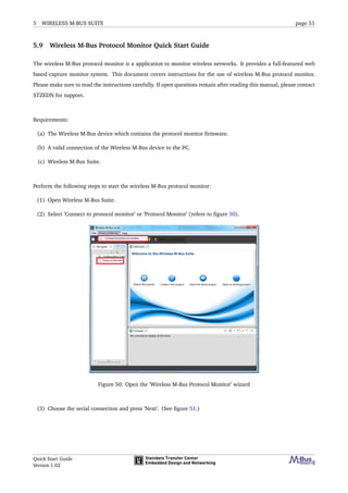 5 WIRELESS M-BUS SUITE page 51
5.9 Wireless M-Bus Protocol Monitor Quick Start Guide
The wireless M-Bus protocol monitor is a application to monitor wireless networks. It provides a full-featured web
based capture monitor system. This document covers instructions for the use of wireless M-Bus protocol monitor.
Please make sure to read the instructions carefully. If open questions remain after reading this manual, please contact
STZEDN for support.
Requirements:
(a) The Wireless M-Bus device which contains the protocol monitor ﬁrmware.
(b) A valid connection of the Wireless M-Bus device to the PC.
(c) Wireless M-Bus Suite.
Perform the following steps to start the wireless M-Bus protocol monitor:
(1) Open Wireless M-Bus Suite.
(2) Select ’Connect to protocol monitor’ or ’Protocol Monitor’ (refere to ﬁgure 50).
Figure 50: Open the ’Wireless M-Bus Protocol Monitor’ wizard
(3) Choose the serial connection and press ’Next’. (See ﬁgure 51.)
Quick Start Guide
Version 1.02
 
