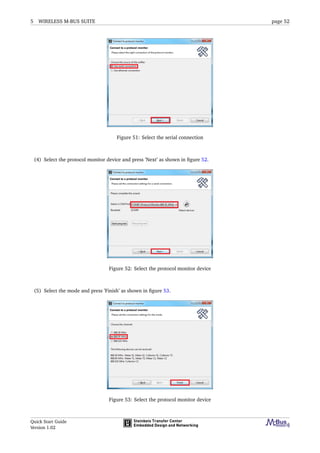 5 WIRELESS M-BUS SUITE page 52
Figure 51: Select the serial connection
(4) Select the protocol monitor device and press ’Next’ as shown in ﬁgure 52.
Figure 52: Select the protocol monitor device
(5) Select the mode and press ’Finish’ as shown in ﬁgure 53.
Figure 53: Select the protocol monitor device
Quick Start Guide
Version 1.02
 