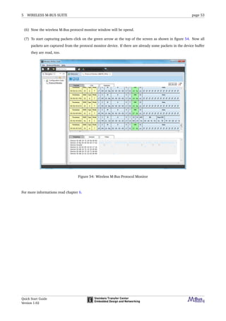 5 WIRELESS M-BUS SUITE page 53
(6) Now the wireless M-Bus protocol monitor window will be opend.
(7) To start capturing packets click on the green arrow at the top of the screen as shown in ﬁgure 54. Now all
packets are captured from the protocol monitor device. If there are already some packets in the device buffer
they are read, too.
Figure 54: Wireless M-Bus Protocol Monitor
For more informations read chapter 6.
Quick Start Guide
Version 1.02
 