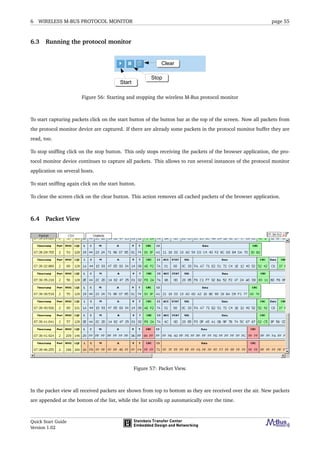 6 WIRELESS M-BUS PROTOCOL MONITOR page 55
6.3 Running the protocol monitor
Figure 56: Starting and stopping the wireless M-Bus protocol monitor
To start capturing packets click on the start button of the button bar at the top of the screen. Now all packets from
the protocol monitor device are captured. If there are already some packets in the protocol monitor buffer they are
read, too.
To stop snifﬁng click on the stop button. This only stops receiving the packets of the browser application, the pro-
tocol monitor device continues to capture all packets. This allows to run several instances of the protocol monitor
application on several hosts.
To start snifﬁng again click on the start button.
To clear the screen click on the clear button. This action removes all cached packets of the browser application.
6.4 Packet View
Figure 57: Packet View.
In the packet view all received packets are shown from top to bottom as they are received over the air. New packets
are appended at the bottom of the list, while the list scrolls up automatically over the time.
Quick Start Guide
Version 1.02
 