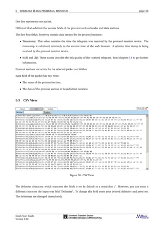 6 WIRELESS M-BUS PROTOCOL MONITOR page 56
One line represents one packet.
Different blocks delimit the various ﬁelds of the protocol such as header and data sections.
The ﬁrst four ﬁelds, however, contain data created by the protocol monitor:
• Timestamp: This value contains the time the telegram was received by the protocol monitor device. The
timestamp is calculated relatively to the current time of the web browser. A relative time stamp is being
received by the protocol monitor device.
• RSSI and LQI: These values describe the link quality of the received telegram. Read chapter 6.8 to get further
information.
Protocol sections not active for the selected packet are hidden.
Each ﬁeld of the packet has two rows:
• The name of the protocol section.
• The data of the protocol section in hexadecimal notation.
6.5 CSV View
Figure 58: CSV View.
The delimiter character, which separates the ﬁelds is set by default to a semicolon ’;’. However, you can enter a
different character the input text ﬁeld "Delimiter". To change this ﬁeld enter your desired delimiter and press set.
The delimiters are changed immediately.
Quick Start Guide
Version 1.02
 