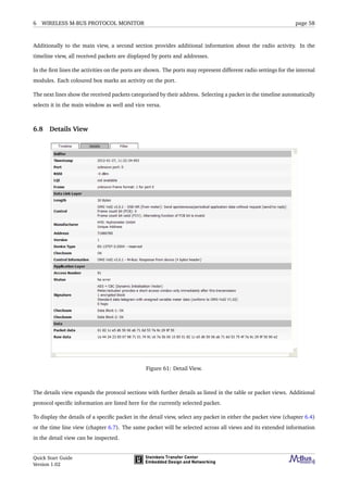 6 WIRELESS M-BUS PROTOCOL MONITOR page 58
Additionally to the main view, a second section provides additional information about the radio activity. In the
timeline view, all received packets are displayed by ports and addresses.
In the ﬁrst lines the activities on the ports are shown. The ports may represent different radio settings for the internal
modules. Each coloured box marks an activity on the port.
The next lines show the received packets categorised by their address. Selecting a packet in the timeline automatically
selects it in the main window as well and vice versa.
6.8 Details View
Figure 61: Detail View.
The details view expands the protocol sections with further details as listed in the table or packet views. Additional
protocol speciﬁc information are listed here for the currently selected packet.
To display the details of a speciﬁc packet in the detail view, select any packet in either the packet view (chapter 6.4)
or the time line view (chapter 6.7). The same packet will be selected across all views and its extended information
in the detail view can be inspected.
Quick Start Guide
Version 1.02
 