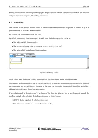 6 WIRELESS M-BUS PROTOCOL MONITOR page 59
Moving the mouse over a speciﬁc packet highlights the packet in the different views without selection. For selection
and packet detail investigation, left-clicking is necessary.
6.9 Filter View
The wireless M-Bus protocol monitor allows to deﬁne ﬁlter rules to concentrate on packets of interest. E.g., it is
possible to hide all packets of a special device.
For deﬁning the ﬁlter rules open the tab "Filter".
By default, one dummy ﬁlter is displayed. For each ﬁlter, the following options can be set:
• The ﬁeld, to which the rule applies.
• The logic operation the value is compared to (==, !=, >, <, >=, <=).
• The value, which has to be used for comparison.
Figure 62: Deﬁning a ﬁlter.
To set a ﬁlter press the button "Enable". The icon at the top of the screen is then switched to green.
The rules are applied to all views and all received packets. If new packets are detected, they are stored to the local
packet memory, but they will be only displayed, if they meet the ﬁlter rules. Consequently if the ﬁlter is disabled,
older packets, which were ﬁltered out, appear then.
If several rules shall be deﬁned, press "+" at the top of the ﬁlter tab. A further box to speciﬁy rules is opened. To
combine multiple rules, select the desired operation next to the set-button:
• AND: To display a packet, all rules have to be true.
• OR: At least one rule has to be true to display the packet.
Quick Start Guide
Version 1.02
 