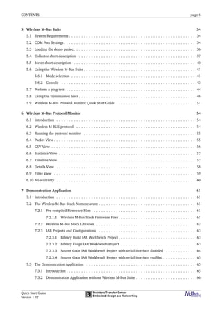 CONTENTS page 6
5 Wireless M-Bus Suite 34
5.1 System Requirements . . . . . . . . . . . . . . . . . . . . . . . . . . . . . . . . . . . . . . . . . . . . . . . . . . . 34
5.2 COM Port Settings . . . . . . . . . . . . . . . . . . . . . . . . . . . . . . . . . . . . . . . . . . . . . . . . . . . . . 34
5.3 Loading the demo project . . . . . . . . . . . . . . . . . . . . . . . . . . . . . . . . . . . . . . . . . . . . . . . . 36
5.4 Collector short description . . . . . . . . . . . . . . . . . . . . . . . . . . . . . . . . . . . . . . . . . . . . . . . 37
5.5 Meter short description . . . . . . . . . . . . . . . . . . . . . . . . . . . . . . . . . . . . . . . . . . . . . . . . . 40
5.6 Using the Wireless M-Bus Suite . . . . . . . . . . . . . . . . . . . . . . . . . . . . . . . . . . . . . . . . . . . . . 41
5.6.1 Mode selection . . . . . . . . . . . . . . . . . . . . . . . . . . . . . . . . . . . . . . . . . . . . . . . . . . 41
5.6.2 Console . . . . . . . . . . . . . . . . . . . . . . . . . . . . . . . . . . . . . . . . . . . . . . . . . . . . . . 43
5.7 Perform a ping test . . . . . . . . . . . . . . . . . . . . . . . . . . . . . . . . . . . . . . . . . . . . . . . . . . . . 44
5.8 Using the transmission tests . . . . . . . . . . . . . . . . . . . . . . . . . . . . . . . . . . . . . . . . . . . . . . . 46
5.9 Wireless M-Bus Protocol Monitor Quick Start Guide . . . . . . . . . . . . . . . . . . . . . . . . . . . . . . . . 51
6 Wireless M-Bus Protocol Monitor 54
6.1 Introduction . . . . . . . . . . . . . . . . . . . . . . . . . . . . . . . . . . . . . . . . . . . . . . . . . . . . . . . . 54
6.2 Wireless M-BUS protocol . . . . . . . . . . . . . . . . . . . . . . . . . . . . . . . . . . . . . . . . . . . . . . . . 54
6.3 Running the protocol monitor . . . . . . . . . . . . . . . . . . . . . . . . . . . . . . . . . . . . . . . . . . . . . 55
6.4 Packet View . . . . . . . . . . . . . . . . . . . . . . . . . . . . . . . . . . . . . . . . . . . . . . . . . . . . . . . . . 55
6.5 CSV View . . . . . . . . . . . . . . . . . . . . . . . . . . . . . . . . . . . . . . . . . . . . . . . . . . . . . . . . . . 56
6.6 Statistics View . . . . . . . . . . . . . . . . . . . . . . . . . . . . . . . . . . . . . . . . . . . . . . . . . . . . . . . 57
6.7 Timeline View . . . . . . . . . . . . . . . . . . . . . . . . . . . . . . . . . . . . . . . . . . . . . . . . . . . . . . . 57
6.8 Details View . . . . . . . . . . . . . . . . . . . . . . . . . . . . . . . . . . . . . . . . . . . . . . . . . . . . . . . . 58
6.9 Filter View . . . . . . . . . . . . . . . . . . . . . . . . . . . . . . . . . . . . . . . . . . . . . . . . . . . . . . . . . 59
6.10 No warranty . . . . . . . . . . . . . . . . . . . . . . . . . . . . . . . . . . . . . . . . . . . . . . . . . . . . . . . . 60
7 Demonstration Application 61
7.1 Introduction . . . . . . . . . . . . . . . . . . . . . . . . . . . . . . . . . . . . . . . . . . . . . . . . . . . . . . . . 61
7.2 The Wireless M-Bus Stack Nomenclature . . . . . . . . . . . . . . . . . . . . . . . . . . . . . . . . . . . . . . . 61
7.2.1 Pre-compiled Firmware Files . . . . . . . . . . . . . . . . . . . . . . . . . . . . . . . . . . . . . . . . . . 61
7.2.1.1 Wireless M-Bus Stack Firmware Files . . . . . . . . . . . . . . . . . . . . . . . . . . . . . . . 61
7.2.2 Wireless M-Bus Stack Libraries . . . . . . . . . . . . . . . . . . . . . . . . . . . . . . . . . . . . . . . . 62
7.2.3 IAR Projects and Conﬁgurations . . . . . . . . . . . . . . . . . . . . . . . . . . . . . . . . . . . . . . . 63
7.2.3.1 Library Build IAR Workbench Project . . . . . . . . . . . . . . . . . . . . . . . . . . . . . . . 63
7.2.3.2 Library Usage IAR Workbench Project . . . . . . . . . . . . . . . . . . . . . . . . . . . . . . 63
7.2.3.3 Source Code IAR Workbench Project with serial interface disabled . . . . . . . . . . . . 64
7.2.3.4 Source Code IAR Workbench Project with serial interface enabled . . . . . . . . . . . . . 65
7.3 The Demonstration Application . . . . . . . . . . . . . . . . . . . . . . . . . . . . . . . . . . . . . . . . . . . . 65
7.3.1 Introduction . . . . . . . . . . . . . . . . . . . . . . . . . . . . . . . . . . . . . . . . . . . . . . . . . . . . 65
7.3.2 Demonstration Application without Wireless M-Bus Suite . . . . . . . . . . . . . . . . . . . . . . . . 66
Quick Start Guide
Version 1.02
 