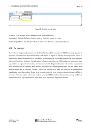6 WIRELESS M-BUS PROTOCOL MONITOR page 60
Figure 63: Deﬁning several rules.
To remove a rule, select it by left-clicking and press the remove button "-".
After a rule is changed, the button "Enable" has to be pressed to update the views.
For disabling all ﬁlters, click "Disable". The icon at the top of the screen is then switched to red.
6.10 No warranty
The wireless M-Bus protocol monitor is provided “as is” and use of it is at user’s risk. STZEDN expressly disclaims all
warranties, representations of conditions of any kind, express or implied or statutory, including but not limited to,
any warranty of merchantable quality or ﬁtness for a particular purpose and any warranty that the protocol monitor
is delivered free of any third party claims by way of infringement or otherwise. STZEDN does not warrant nor make
any condition or representations that the functions contained in the protocol monitor will meet the requirements
of the customer, that the operation of the protocol monitor will be uninterrupted nor error free that defects in the
protocol monitor will be corrected. Further, STZEDN does not warrant or make any conditions or representations
regarding the use or the results of the use of the protocol monitor in terms of its correctness, accuracy, reliability or
otherwise. No oral or written information or advice given by STZEDN or others shall create a warranty, condition or
representation or in any way extend the scope of the “as is" provision of the protocol monitor.
Quick Start Guide
Version 1.02
 