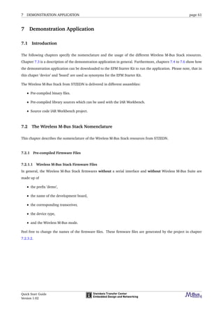 7 DEMONSTRATION APPLICATION page 61
7 Demonstration Application
7.1 Introduction
The following chapters specify the nomenclature and the usage of the different Wireless M-Bus Stack resources.
Chapter 7.3 is a description of the demonstration application in general. Furthermore, chapters 7.4 to 7.6 show how
the demonstration application can be downloaded to the EFM Starter Kit to run the application. Please note, that in
this chaper ’device’ and ’board’ are used as synonyms for the EFM Starter Kit.
The Wireless M-Bus Stack from STZEDN is delivered in different assamblies:
• Pre-compiled binary ﬁles.
• Pre-compiled library sources which can be used with the IAR Workbench.
• Source code IAR Workbench project.
7.2 The Wireless M-Bus Stack Nomenclature
This chapter describes the nomenclature of the Wireless M-Bus Stack resources from STZEDN.
7.2.1 Pre-compiled Firmware Files
7.2.1.1 Wireless M-Bus Stack Firmware Files
In general, the Wireless M-Bus Stack ﬁrmwares without a serial interface and without Wireless M-Bus Suite are
made up of
• the preﬁx ’demo’,
• the name of the development board,
• the corresponding transceiver,
• the device type,
• and the Wireless M-Bus mode.
Feel free to change the names of the ﬁrmware ﬁles. These ﬁrmware ﬁles are generated by the project in chapter
7.2.3.2.
Quick Start Guide
Version 1.02
 