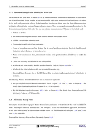 7 DEMONSTRATION APPLICATION page 67
7.3.3 Demonstration Application with Wireless M-Bus Suite
The Wireless M-Bus Suite (refer to chapter 5) can be used to control the demonstration application on both boards
via the serial interface. In the Wireless M-Bus demonstration application without Wireless M-Bus Suite, the meter
device sends a telegram to the collector device in a deﬁned time interval. Please note, that the serial demonstration
application is limited in the number of supported meter devices. There are many advantages and extensions for the
demonstration application, which allow fast and easy wireless communications, if Wireless M-Bus Suite is used:
• Perform an RF-Test.
• Set serveral user telegrams and send them from the meter to the collector device.
• Perform a bidirectional communication.
• Communication with and without encryption.
• Access to internal parameters of the devices. E.g. in case of a collector device the ’Received Signal Strength
Indication’ value is displayed for a speciﬁc meter.
• Access to the serial console. Thus, all commands from the serial speciﬁcation from STZEDN can be send to the
devices.
• Create fast and easily own Wireless M-Bus conﬁgurations.
• Wireless M-Bus Suite supports Wireless M-Bus Stack sniffer (refer to chapters 5.9 and 6 ).
• Wireless M-Bus Suite includes an AES encryption and decryption tool.
• Download binary ﬁrmware ﬁles to the EFM Starter Kits, to switch or update applications, if a bootloader is
available.
The following Wireless M-Bus Stack ﬁrmware ﬁles or projects are applicable:
• The pre-compiled Wireless M-Bus Stack ﬁrmware ﬁles in chapter 7.2.1, table 22. Refer to chapter 4.2.1 for
details about downloading a binary ﬁrmware ﬁle to a EFM Starter Kit.
• The IAR Workbench project in chapter 4.2.1. Refer to chapter 4.2.2 for details about downloading an IAR
Workbench Project to a EFM Starter Kit.
7.4 Download Binary Files
This chapter describes how to prepare the the demonstration application of the Wireless M-Bus Stack from STZEDN
with a pre-compiled ﬁrmware, delivered as a ’*.bin’ binary ﬁle. To start the demonstration application, the Wireless
M-Bus Stack ﬁrmware must be downloaded to the EFM Starter Kits. The ﬁrmware ﬁles in chapter 7.2.1, table 21 and
table 22, are applicable.
To upload the ﬁrmware, please perform the steps in chapter 4.2.1.
Quick Start Guide
Version 1.02
 