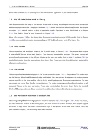 7 DEMONSTRATION APPLICATION page 68
Please refer to chapter 7.3 for a description of the demonstration application on the EFM Starter Kits.
7.5 The Wireless M-Bus Stack as Library
This chapter describes the usage of the Wireless M-Bus Stack as library. Regarding the libraries, there are two IAR
Workbench projects available. The project in chapter 7.2.3.1 builds the Wireless M-Bus Stack libraries. The project
in chapter 7.2.3.2 uses the libraries to setup an application project. If you want to build the libraries, go to chapter
7.5.1. If the libraries should be built, please refer to chapter 7.5.2.
Please refer to chapter 7.3 for a description of the demonstration application on the EFM Starter Kit. Refer to chapter
4.2.2 for more detailed information about uploading an IAR Workbench project to the EFM Starter Kits.
7.5.1 Build Libraries
The corresponding IAR Workbench project is the ’lib_build’ project in chapter 7.2.3.1. The purpose of the project
is only to build Wireless M-Bus Stack libraries. Thus, there are no main ﬁles necessary. The project contains all
preconﬁgured conﬁguration for the different Wireless M-Bus types and modes. Refer to table 23 in chapter 7.2.2 for
detailed information about the nomenclature of the library ﬁles. Please note, that the serial interface is disabled in
all project conﬁgurations.
7.5.2 Use Libraries
The corresponding IAR Workbench project is the ’lib_use’ project in chapter 7.2.3.2. The purpose of this project is to
use the Wireless M-Bus Stack libraries to develop applications. For a fast and easy development, the project contains
sample main ﬁles for the meter and the collector device which implement the demonstration application. The user
can change and extend these ﬁles for own applications. The project contains preconﬁgured conﬁgurations for all
supported Wireless M-Bus types and modes. Please make sure to include the correct library ﬁle for the intended
Wireless M-Bus type and mode. Please note that the serial interface is disabled in all project conﬁgurations.
7.6 The Wireless M-Bus Stack as Source Code
The corresponding IAR Workbench projects are described in chapter 7.2.3.3 and chapter 7.2.3.4. In the ﬁrst project,
the serial interface is enabled. In the second project, the serial interface is disabled. However, these projects support
full access to every source ﬁle at each communication layer of the Wireless M-Bus Stack from STZEDN. Thus, the
user is able to change e.g. the availibility of the serial interface.
Quick Start Guide
Version 1.02
 