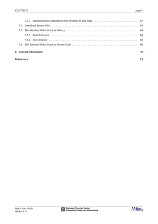 CONTENTS page 7
7.3.3 Demonstration Application with Wireless M-Bus Suite . . . . . . . . . . . . . . . . . . . . . . . . . . 67
7.4 Download Binary Files . . . . . . . . . . . . . . . . . . . . . . . . . . . . . . . . . . . . . . . . . . . . . . . . . . 67
7.5 The Wireless M-Bus Stack as Library . . . . . . . . . . . . . . . . . . . . . . . . . . . . . . . . . . . . . . . . . 68
7.5.1 Build Libraries . . . . . . . . . . . . . . . . . . . . . . . . . . . . . . . . . . . . . . . . . . . . . . . . . . 68
7.5.2 Use Libraries . . . . . . . . . . . . . . . . . . . . . . . . . . . . . . . . . . . . . . . . . . . . . . . . . . . 68
7.6 The Wireless M-Bus Stack as Source Code . . . . . . . . . . . . . . . . . . . . . . . . . . . . . . . . . . . . . . 68
8 Contact information 70
References 71
Quick Start Guide
Version 1.02
 