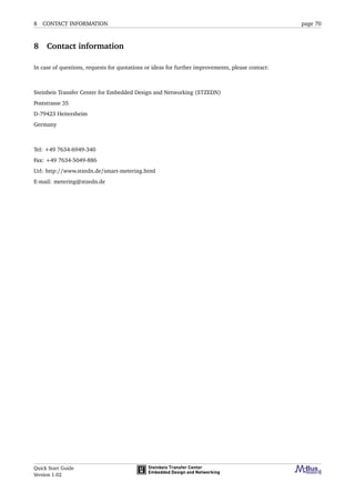 8 CONTACT INFORMATION page 70
8 Contact information
In case of questions, requests for quotations or ideas for further improvements, please contact:
Steinbeis Transfer Center for Embedded Design and Networking (STZEDN)
Poststrasse 35
D-79423 Heitersheim
Germany
Tel: +49 7634-6949-340
Fax: +49 7634-5049-886
Url: http://www.stzedn.de/smart-metering.html
E-mail: metering@stzedn.de
Quick Start Guide
Version 1.02
 
