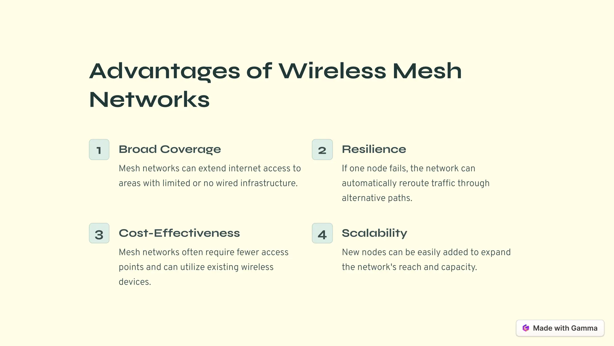 Advantages of Wireless Mesh
Networks
1 Broad Coverage
Mesh networks can extend internet access to
areas with limited or no wired infrastructure.
2 Resilience
If one node fails, the network can
automatically reroute traffic through
alternative paths.
3 Cost-Effectiveness
Mesh networks often require fewer access
points and can utilize existing wireless
devices.
4 Scalability
New nodes can be easily added to expand
the network's reach and capacity.
 