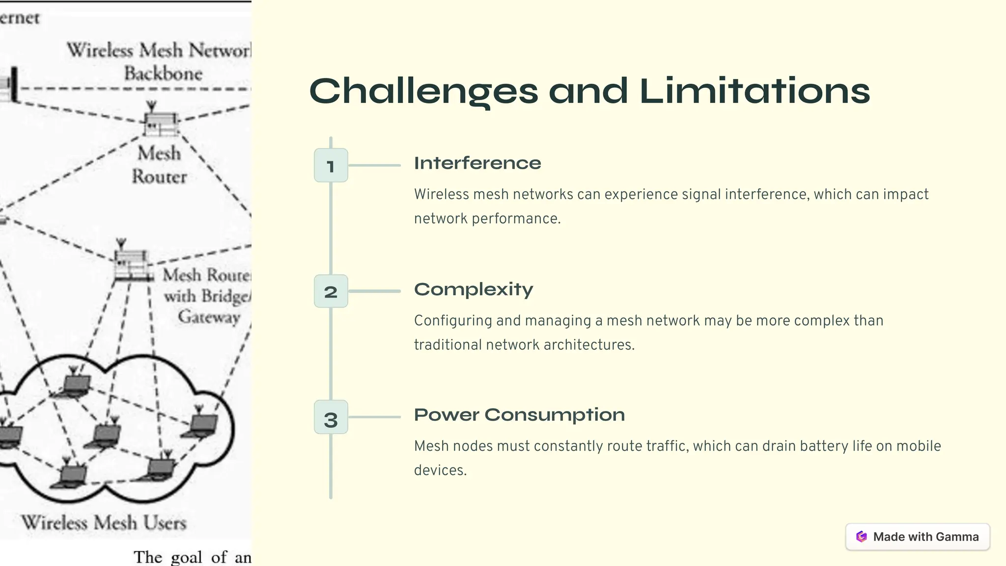 Challenges and Limitations
1 Interference
Wireless mesh networks can experience signal interference, which can impact
network performance.
2 Complexity
Configuring and managing a mesh network may be more complex than
traditional network architectures.
3 Power Consumption
Mesh nodes must constantly route traffic, which can drain battery life on mobile
devices.
 