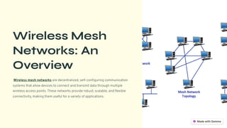 Wireless Mesh
Networks: An
Overview
Wireless mesh networks are decentralized, self-configuring communication
systems that allow devices to connect and transmit data through multiple
wireless access points. These networks provide robust, scalable, and flexible
connectivity, making them useful for a variety of applications.
 