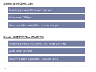 Standar: IS-95 CDMA, GSM
Tergolong generasi 2G: speech dan text
Lebar kanal: 56Kbps

Umumnya dalam skalabilitas:

outdoor-range

Standar: UMTS/WCDMA, CDMA2000
Tergolong generasi 3G: speech, text, image dan video
Lebar kanal: 384Kbps
Umumnya dalam skalabilitas:

outdoor-range

 