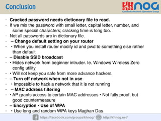 Conclusion
https://facebook.com/groups/khnog/ http://khnog.net/
- Cracked password needs dictionary ﬁle to read.
- If we mix the password with small letter, capital letter, number, and
some special characters; cracking time is long too.
- Not all passwords are in dictionary ﬁle.
- – Change default setting on your router
- • When you install router modify id and pwd to something else rather
than default
- – Disable SSID broadcast
- • Hides network from beginner intruder. Ie. Windows Wireless Zero
conﬁg utility
- • Will not keep you safe from more advance hackers
- – Turn off network when not in use
- • Impossible to hack a network that it is not running
- – MAC address ﬁltering
- • AP grants access to certain MAC addresses • Not fully proof, but
good countermeasure
- – Encryption • Use of WPA
- • Use long and random WPA keys Maghan Das
 