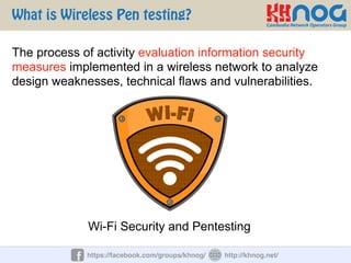 What is Wireless Pen testing?
https://facebook.com/groups/khnog/ http://khnog.net/
The process of activity evaluation information security
measures implemented in a wireless network to analyze
design weaknesses, technical flaws and vulnerabilities.
Wi-Fi Security and Pentesting
 