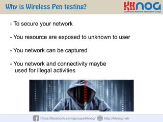 Why is Wireless Pen testing?
https://facebook.com/groups/khnog/ http://khnog.net/
- To secure your network
- You resource are exposed to unknown to user
- You network can be captured
- You network and connectivity maybe
used for illegal activities
 