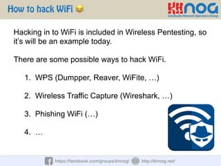 How to hack WiFi 😂
https://facebook.com/groups/khnog/ http://khnog.net/
Hacking in to WiFi is included in Wireless Pentesting, so
it’s will be an example today.
There are some possible ways to hack WiFi.
1. WPS (Dumpper, Reaver, WiFite, …)
2. Wireless Traffic Capture (Wireshark, …)
3. Phishing WiFi (…)
4. …
 