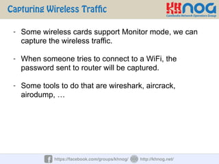 Capturing Wireless Traffic
https://facebook.com/groups/khnog/ http://khnog.net/
- Some wireless cards support Monitor mode, we can
capture the wireless traffic.
- When someone tries to connect to a WiFi, the
password sent to router will be captured.
- Some tools to do that are wireshark, aircrack,
airodump, …
 