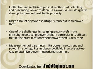 • Ineffective and inefficient present methods of detecting
  and preventing Power theft cause a revenue loss along with
  damage to personal and Public property

• Large amount of power shortage is caused due to power
  theft

• One of the challenges in stopping power theft is the
  difficulty in detecting power theft. In particular it is difficult
  to find the exact location where power theft is occurring.

• Measurement of parameters like power line current and
  power line voltage has not been available in a satisfactory
  way to optimize power network management
 