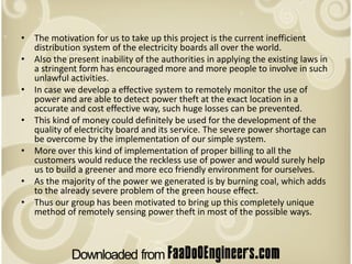 • The motivation for us to take up this project is the current inefficient
  distribution system of the electricity boards all over the world.
• Also the present inability of the authorities in applying the existing laws in
  a stringent form has encouraged more and more people to involve in such
  unlawful activities.
• In case we develop a effective system to remotely monitor the use of
  power and are able to detect power theft at the exact location in a
  accurate and cost effective way, such huge losses can be prevented.
• This kind of money could definitely be used for the development of the
  quality of electricity board and its service. The severe power shortage can
  be overcome by the implementation of our simple system.
• More over this kind of implementation of proper billing to all the
  customers would reduce the reckless use of power and would surely help
  us to build a greener and more eco friendly environment for ourselves.
• As the majority of the power we generated is by burning coal, which adds
  to the already severe problem of the green house effect.
• Thus our group has been motivated to bring up this completely unique
  method of remotely sensing power theft in most of the possible ways.
 