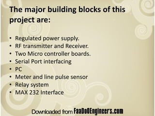 The major building blocks of this
project are:

•   Regulated power supply.
•   RF transmitter and Receiver.
•   Two Micro controller boards.
•   Serial Port interfacing
•   PC
•   Meter and line pulse sensor
•   Relay system
•   MAX 232 Interface
 