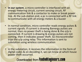 • In our system, a micro controller is interfaced with an
  energy metering circuit, current sensing circuit, RF
  communication link & a contactor to make or break power
  line. At the sub-station end, a pc is connected with a RF link
  to communicate with all energy meters & a buzzer

• In normal condition, micro controller reads energy pulses &
  current signals. If current is drawing &energy pulses are
  normal, then no power theft is being done & the o/p is
  connected. If current is drawing & energy pulses are not
  coming, then it indicates power theft. So microcontroller
  trips the o/p using relay. This information is sent to
  substation using wireless communication

• In the substation, it receives the information in the form of
  digital codes & on decoding it, we can know at which house
  power theft occurred.
 