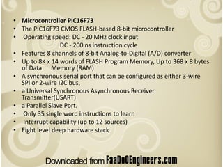 • Microcontroller PIC16F73
• The PIC16F73 CMOS FLASH-based 8-bit microcontroller
• Operating speed: DC - 20 MHz clock input
                 DC - 200 ns instruction cycle
• Features 8 channels of 8-bit Analog-to-Digital (A/D) converter
• Up to 8K x 14 words of FLASH Program Memory, Up to 368 x 8 bytes
  of Data Memory (RAM)
• A synchronous serial port that can be configured as either 3-wire
  SPI or 2-wire I2C bus,
• a Universal Synchronous Asynchronous Receiver
  Transmitter(USART)
• a Parallel Slave Port.
• Only 35 single word instructions to learn
• Interrupt capability (up to 12 sources)
• Eight level deep hardware stack
 