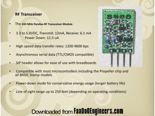 RF Transceiver

•   The 433 MHz Parallax RF Transceiver Module

•   3.3 to 5.0VDC, Transmit: 12mA, Receive: 6.1 mA
          Power Down: 11.5 uA

•   High speed data transfer rates: 1200-9600 bps

•   Asynchronous serial data (TTL/CMOS compatible)

•   SIP header allows for ease of use with breadboards

•   Compatible with most microcontrollers including the Propeller chip and
    all BASIC Stamp models

•   Power-down mode for conservative energy usage (longer battery life)

•   Line of sight range up to 250 feet (depending on operating conditions)
 