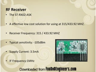 RF Receiver
• The ST-RX02-ASK

• A effective low cost solution for using at 315/433.92 MHZ.

• Receiver Frequency: 315 / 433.92 MHZ

• Typical sensitivity: -105dBm

• Supply Current: 3.5mA

• IF Frequency:1MHz
 