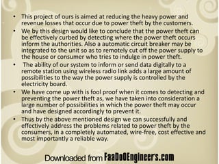 • This project of ours is aimed at reducing the heavy power and
  revenue losses that occur due to power theft by the customers.
• We by this design would like to conclude that the power theft can
  be effectively curbed by detecting where the power theft occurs
  inform the authorities. Also a automatic circuit breaker may be
  integrated to the unit so as to remotely cut off the power supply to
  the house or consumer who tries to indulge in power theft.
• The ability of our system to inform or send data digitally to a
  remote station using wireless radio link adds a large amount of
  possibilities to the way the power supply is controlled by the
  electricity board.
• We have come up with is fool proof when it comes to detecting and
  preventing the power theft as, we have taken into consideration a
  large number of possibilities in which the power theft may occur
  and have designed accordingly to prevent it.
• Thus by the above mentioned design we can successfully and
  effectively address the problems related to power theft by the
  consumers, in a completely automated, wire-free, cost effective and
  most importantly a reliable way.
 