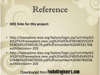 Reference
• IEEE links for this project:


• http://ieeexplore.ieee.org/Xplore/login.jsp?url=http%3
  A%2F%2Fieeexplore.ieee.org%2Fiel5%2F4918025%2F4
  918026%2F04918176.pdf%3Farnumber%3D4918176&
  authDecision=-203
• http://ieeexplore.ieee.org/Xplore/login.jsp?url=http%3
  A%2F%2Fieeexplore.ieee.org%2Fiel5%2F4035454%2F4
  078480%2F04078503.pdf%3Farnumber%3D4078503&
  authDecision=-203
 