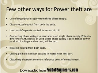 Few other ways for Power theft are
• Use of single phase supply from three phase supply.

• Disconnected neutral from both the ends.

• Used earth/separate neutral for return circuit.

• Connecting phase voltage to neutral of used single phase supply. Potential
  difference w.r.t. neutral of used single phase supply is zero. Hence power,
  product of voltage and current, will be zero.

• Isolating neutral from both ends.

• Drilling pin hole in meter box and in meter near MRI port.

• Disturbing electronic common reference point of measurement.
 