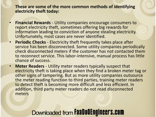 These are some of the more common methods of identifying
   electricity theft today:

• Financial Rewards - Utility companies encourage consumers to
  report electricity theft, sometimes offering big rewards for
  information leading to conviction of anyone stealing electricity.
  Unfortunately, most cases are never identified.
• Periodic Checks - Electricity theft frequently takes place after
  service has been disconnected. Some utility companies periodically
  check disconnected meters if the customer has not contacted them
  to reconnect service. This labor-intensive, manual process has little
  chance of success.
• Meter Readers - Utility meter readers typically suspect that
  electricity theft is taking place when they find a broken meter tag or
  other signs of tampering. But as more utility companies outsource
  the meter reading function to third parties, training meter readers
  to detect theft is becoming more difficult and less efficient. In
  addition, third party meter readers do not read disconnected
  meters
 