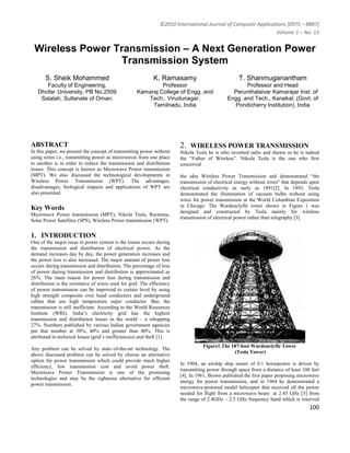 ©2010 International Journal of Computer Applications (0975 – 8887)
                                                                                                               Volume 1 – No. 13


 Wireless Power Transmission – A Next Generation Power
                  Transmission System
       S. Sheik Mohammed                                    K. Ramasamy                            T. Shanmuganantham
      Faculty of Engineering,                                Professor                               Professor and Head
   Dhofar University, PB No.2509                    Kamaraj College of Engg. and                Perunthalaivar Kamarajar Inst. of
    Salalah, Sultanate of Oman.                        Tech., Virudunagar,                    Engg .and Tech., Karaikal, (Govt. of
                                                         Tamilnadu, India                       Pondicherry Institution), India




ABSTRACT                                                                2. WIRELESS POWER TRANSMISSION
In this paper, we present the concept of transmitting power without     Nikola Tesla he is who invented radio and shown us he is indeed
using wires i.e., transmitting power as microwaves from one place       the “Father of Wireless”. Nikola Tesla is the one who first
to another is in order to reduce the transmission and distribution      conceived
losses. This concept is known as Microwave Power transmission
(MPT). We also discussed the technological developments in              the idea Wireless Power Transmission and demonstrated “the
Wireless Power Transmission (WPT). The advantages,                      transmission of electrical energy without wires" that depends upon
disadvantages, biological impacts and applications of WPT are           electrical conductivity as early as 1891[2]. In 1893, Tesla
also presented.                                                         demonstrated the illumination of vacuum bulbs without using
                                                                        wires for power transmission at the World Columbian Exposition
Key Words                                                               in Chicago. The Wardenclyffe tower shown in Figure 1 was
                                                                        designed and constructed by Tesla mainly for wireless
Microwave Power transmission (MPT), Nikola Tesla, Rectenna,
                                                                        transmission of electrical power rather than telegraphy [3].
Solar Power Satellites (SPS), Wireless Power transmission (WPT).


1. INTRODUCTION
One of the major issue in power system is the losses occurs during
the transmission and distribution of electrical power. As the
demand increases day by day, the power generation increases and
the power loss is also increased. The major amount of power loss
occurs during transmission and distribution. The percentage of loss
of power during transmission and distribution is approximated as
26%. The main reason for power loss during transmission and
distribution is the resistance of wires used for grid. The efficiency
of power transmission can be improved to certain level by using
high strength composite over head conductors and underground
cables that use high temperature super conductor. But, the
transmission is still inefficient. According to the World Resources
Institute (WRI), India’s electricity grid has the highest
transmission and distribution losses in the world – a whopping
27%. Numbers published by various Indian government agencies
put that number at 30%, 40% and greater than 40%. This is
attributed to technical losses (grid’s inefficiencies) and theft [1].
                                                                                  Figure1.The 187-foot Wardenclyffe Tower
Any problem can be solved by state–of-the-art technology. The
                                                                                               (Tesla Tower)
above discussed problem can be solved by choose an alternative
option for power transmission which could provide much higher
                                                                        In 1904, an airship ship motor of 0.1 horsepower is driven by
efficiency, low transmission cost and avoid power theft.
                                                                        transmitting power through space from a distance of least 100 feet
Microwave Power Transmission is one of the promising
                                                                        [4]. In 1961, Brown published the first paper proposing microwave
technologies and may be the righteous alternative for efficient
                                                                        energy for power transmission, and in 1964 he demonstrated a
power transmission.
                                                                        microwave-powered model helicopter that received all the power
                                                                        needed for flight from a microwave beam at 2.45 GHz [5] from
                                                                        the range of 2.4GHz – 2.5 GHz frequency band which is reserved
                                                                                                                                     100
 