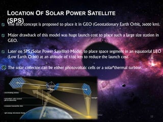 LOCATION OF SOLAR POWER SATELLITE
(SPS)The first concept is proposed to place it in GEO (Geostationary Earth Orbit, 36000 km).
Major drawback of this model was huge launch cost to place such a large size station in
GEO.
Later on SPS (Solar Power Satellite) Model, to place space segment in an equatorial LEO
(Low Earth Orbit) at an altitude of 1100 km to reduce the launch cost.
The solar collector can be either photovoltaic cells or a solar thermal turbine.
12
Wireless Power Transmission Via Solar
Power Satellite
 