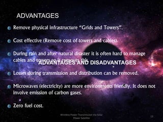 ADVANTAGES
Remove physical infrastructure “Grids and Towers”.
Cost effective (Remove cost of towers and cables).
During rain and after natural disaster it is often hard to manage
cables and towers so it removes this.
Losses during transmission and distribution can be removed.
Microwaves (electricity) are more environments friendly. It does not
involve emission of carbon gases.
Zero fuel cost.
ADVANTAGES AND DISADVANTAGES
13
Wireless Power Transmission Via Solar
Power Satellite
 