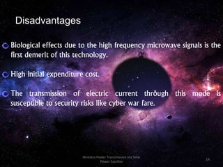 Biological effects due to the high frequency microwave signals is the
first demerit of this technology.
High initial expenditure cost.
The transmission of electric current through this mode is
susceptible to security risks like cyber war fare.
Disadvantages
14
Wireless Power Transmission Via Solar
Power Satellite
 