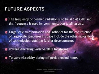 FUTURE ASPECTS
The frequency of beamed radiation is to be at 2.45 GHz and
this frequency is used by communication satellites also.
Large-scale transportation and robotics for the construction
of large-scale structures in space include the other major fields
of technologies requiring further developments.
Power-Generating Solar Satellite Inhabitant.
To store electricity during off peak demand hours.
15
Wireless Power Transmission Via Solar
Power Satellite
 