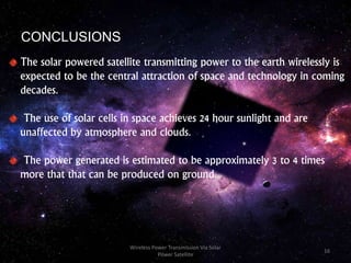 CONCLUSIONS
The solar powered satellite transmitting power to the earth wirelessly is
expected to be the central attraction of space and technology in coming
decades.
The use of solar cells in space achieves 24 hour sunlight and are
unaffected by atmosphere and clouds.
The power generated is estimated to be approximately 3 to 4 times
more that that can be produced on ground.
16
Wireless Power Transmission Via Solar
Power Satellite
 