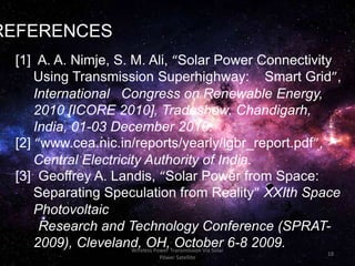 Wireless Power Transmission Via Solar
Power Satellite
18
REFERENCES
[1] A. A. Nimje, S. M. Ali, “Solar Power Connectivity
Using Transmission Superhighway: Smart Grid”,
International Congress on Renewable Energy,
2010 [ICORE 2010], Tradeshow, Chandigarh,
India, 01-03 December 2010.
[2] “www.cea.nic.in/reports/yearly/lgbr_report.pdf”,
Central Electricity Authority of India.
[3] Geoffrey A. Landis, “Solar Power from Space:
Separating Speculation from Reality” XXIth Space
Photovoltaic
Research and Technology Conference (SPRAT-
2009), Cleveland, OH, October 6-8 2009.
 