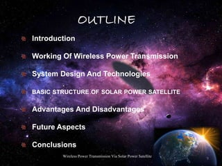 OUTLINE
Introduction
Working Of Wireless Power Transmission
System Design And Technologies
BASIC STRUCTURE OF SOLAR POWER SATELLITE
Advantages And Disadvantages
Future Aspects
Conclusions
3
Wireless Power Transmission Via Solar Power Satellite
 