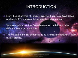 More than 60 percent of energy is generated using coal-fired station
resulting in CO2 emission threatening the global warming.
Solar energy in space free from the weather conditions is quite
different from that on the earth.
The PV cells in the SPS produce 5 to 10 % times more power at space
than at ground.
INTRODUCTION
4
Wireless Power Transmission Via Solar
Power Satellite
 