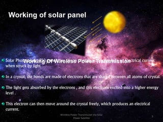 Working of solar panel
Working Of Wireless Power TransmissionSolar Photovoltaic (PV) panels use silicon crystals, which produce an Electrical current
when struck by light.
In a crystal, the bonds are made of electrons that are shared between all atoms of crystal.
The light gets absorbed by the electrons , and this electrons excited into a higher energy
level .
This electron can then move around the crystal freely, which produces an electrical
current.
5
Wireless Power Transmission Via Solar
Power Satellite
 