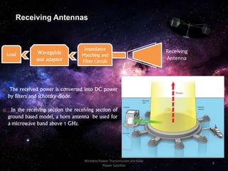 Receiving Antennas
The received power is converted into DC power
by filters and schottky diode.
In the receiving section the receiving section of
ground based model, a horn antenna be used for
a microwave band above 1 GHz.
Waveguide
and adaptor
Impedance
Matching and
Filter Circuit
Receiving
Antenna
Load
8
Wireless Power Transmission Via Solar
Power Satellite
 