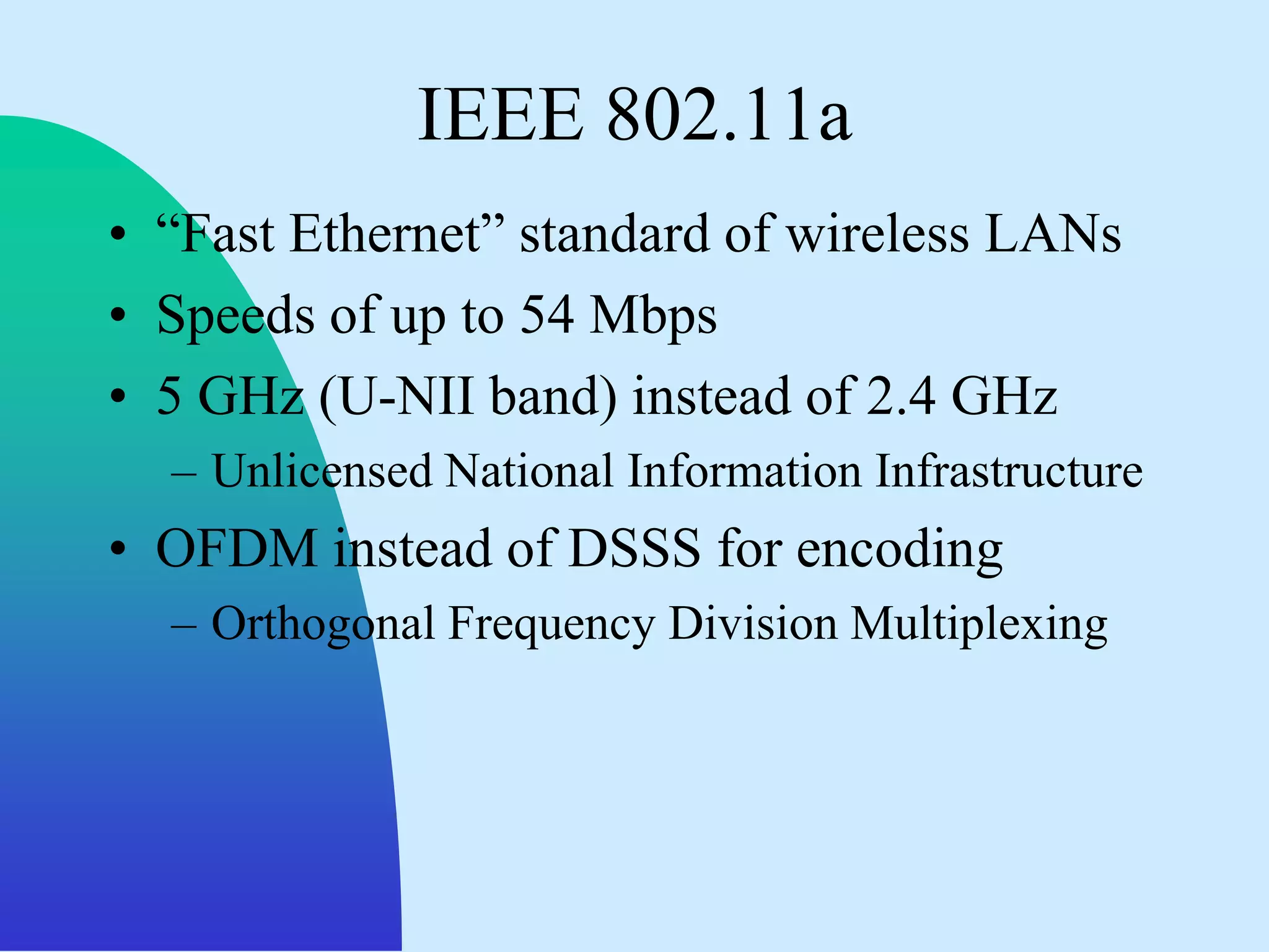 IEEE 802.11a
• “Fast Ethernet” standard of wireless LANs
• Speeds of up to 54 Mbps
• 5 GHz (U-NII band) instead of 2.4 GHz
  – Unlicensed National Information Infrastructure
• OFDM instead of DSSS for encoding
  – Orthogonal Frequency Division Multiplexing
 