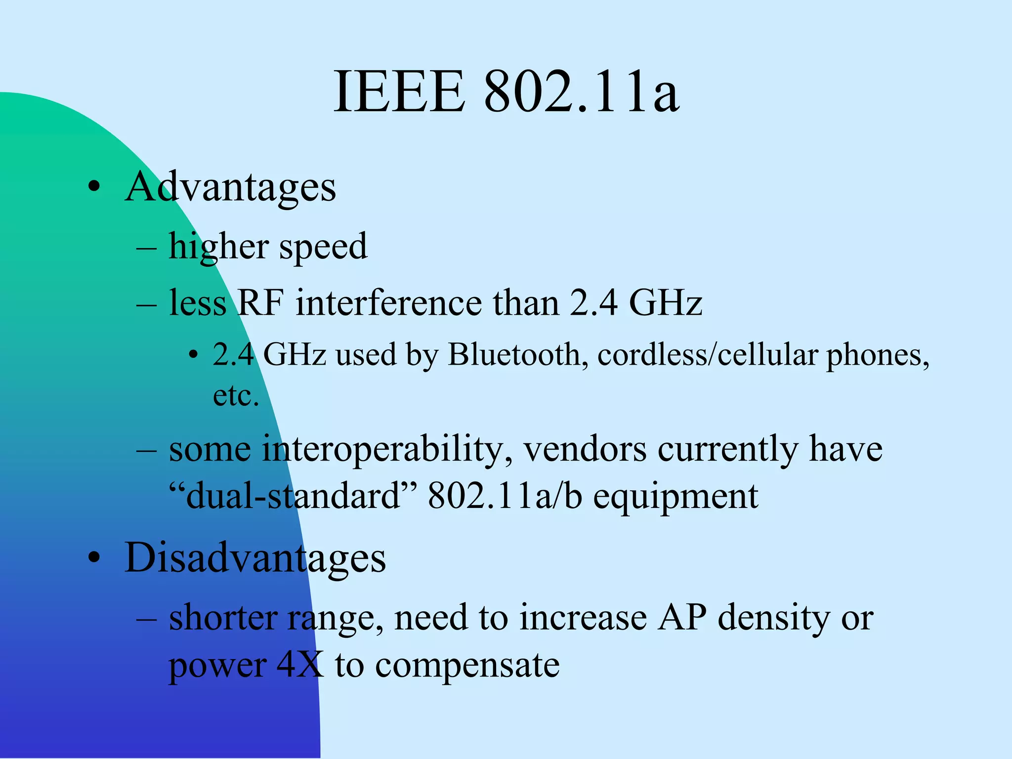 IEEE 802.11a
• Advantages
  – higher speed
  – less RF interference than 2.4 GHz
     • 2.4 GHz used by Bluetooth, cordless/cellular phones,
       etc.
  – some interoperability, vendors currently have
    “dual-standard” 802.11a/b equipment
• Disadvantages
  – shorter range, need to increase AP density or
    power 4X to compensate
 