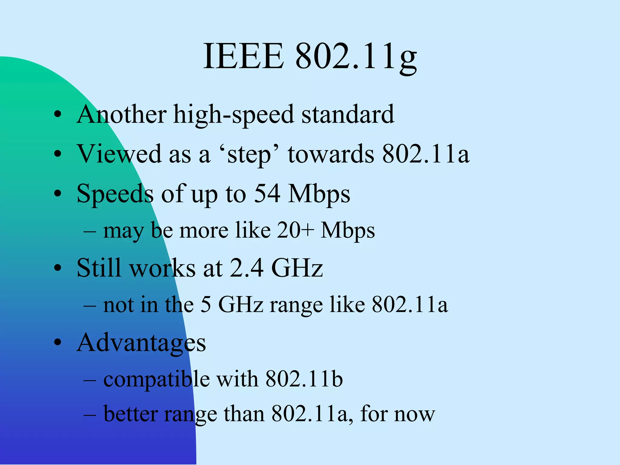 IEEE 802.11g
• Another high-speed standard
• Viewed as a „step‟ towards 802.11a
• Speeds of up to 54 Mbps
  – may be more like 20+ Mbps
• Still works at 2.4 GHz
  – not in the 5 GHz range like 802.11a
• Advantages
  – compatible with 802.11b
  – better range than 802.11a, for now
 